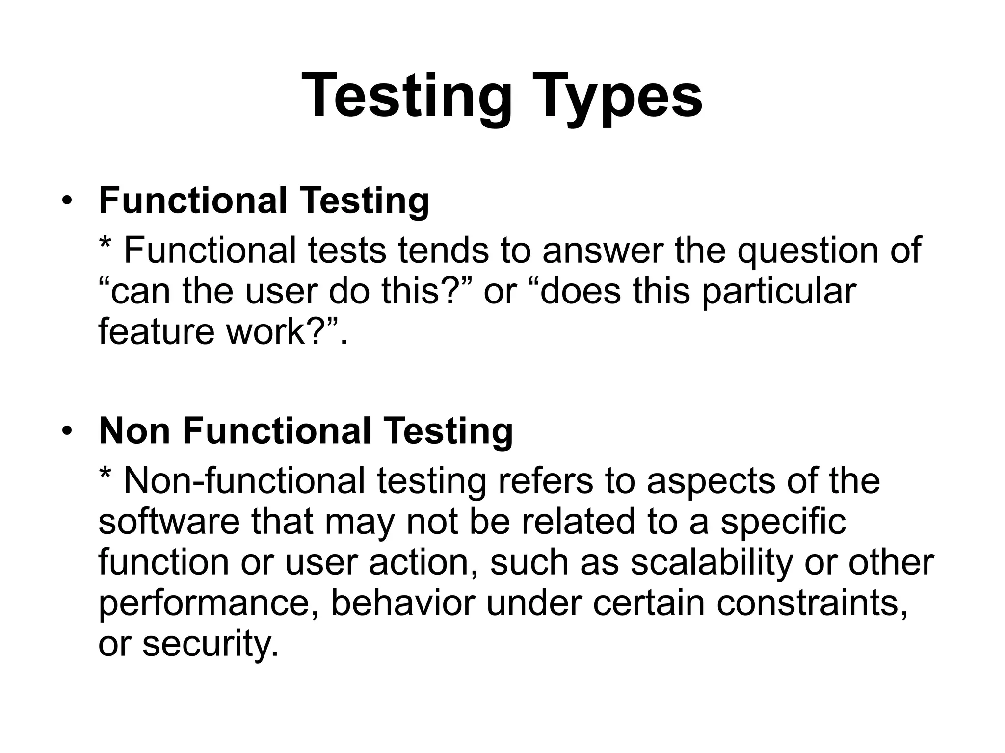 Testing Types
• Functional Testing
* Functional tests tends to answer the question of
“can the user do this?” or “does this particular
feature work?”.
• Non Functional Testing
* Non-functional testing refers to aspects of the
software that may not be related to a specific
function or user action, such as scalability or other
performance, behavior under certain constraints,
or security.
 