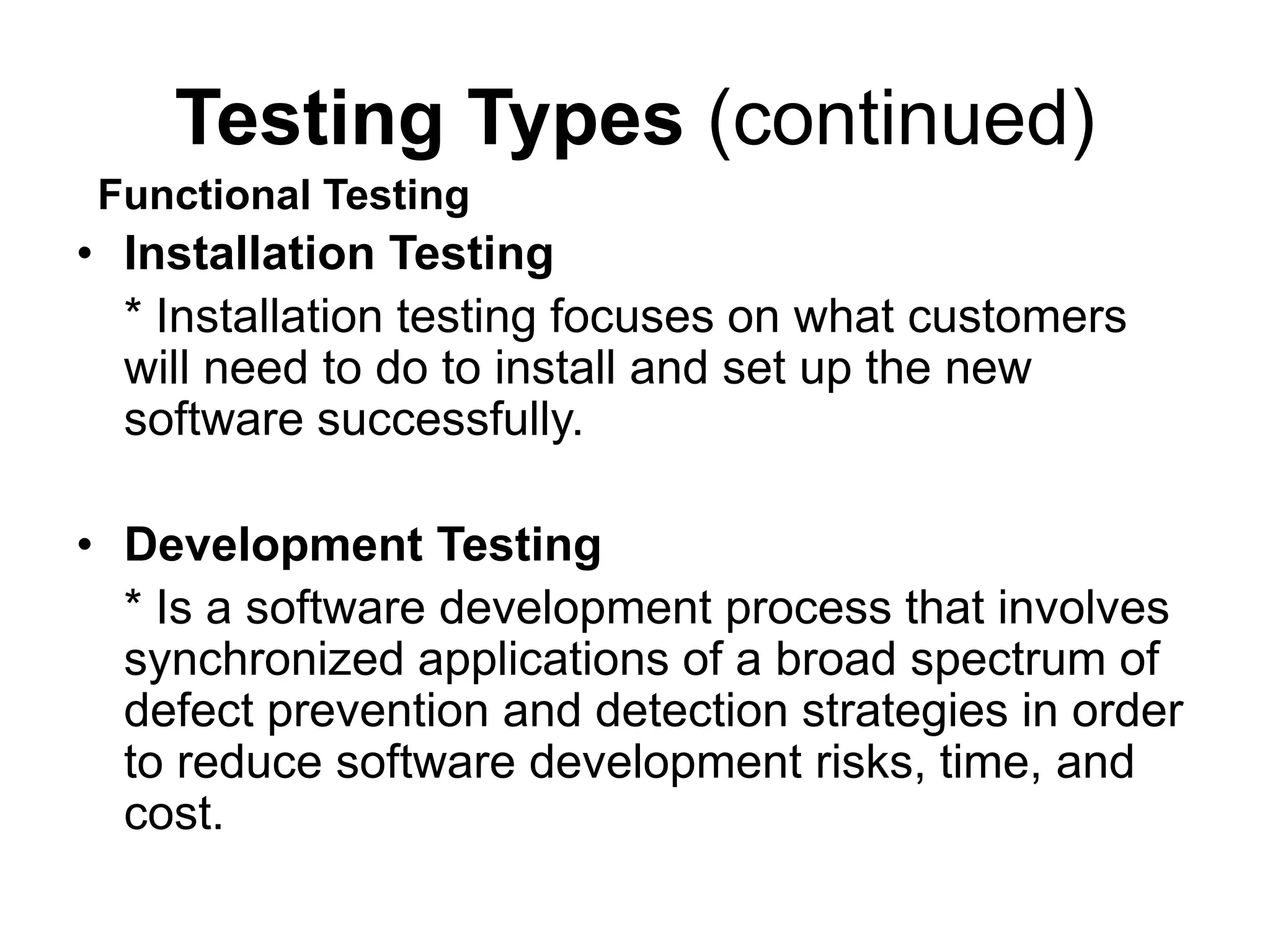 Testing Types (continued)
• Installation Testing
* Installation testing focuses on what customers
will need to do to install and set up the new
software successfully.
• Development Testing
* Is a software development process that involves
synchronized applications of a broad spectrum of
defect prevention and detection strategies in order
to reduce software development risks, time, and
cost.
Functional Testing
 