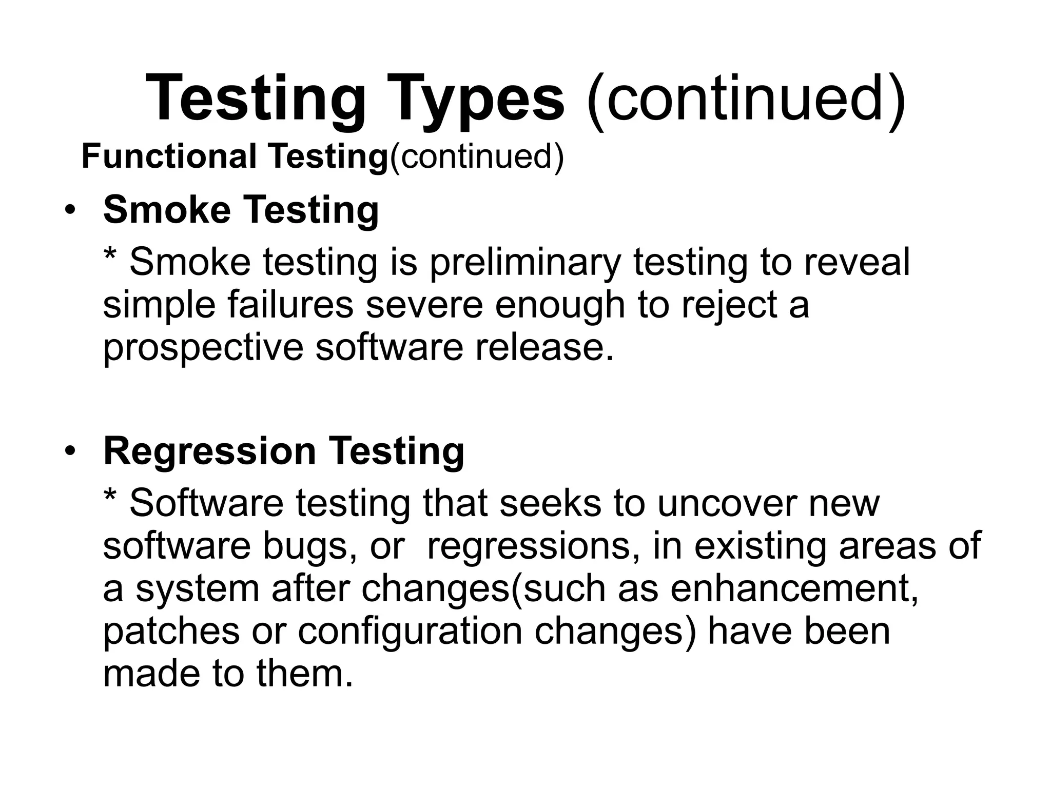 Testing Types (continued)
• Smoke Testing
* Smoke testing is preliminary testing to reveal
simple failures severe enough to reject a
prospective software release.
• Regression Testing
* Software testing that seeks to uncover new
software bugs, or regressions, in existing areas of
a system after changes(such as enhancement,
patches or configuration changes) have been
made to them.
Functional Testing(continued)
 