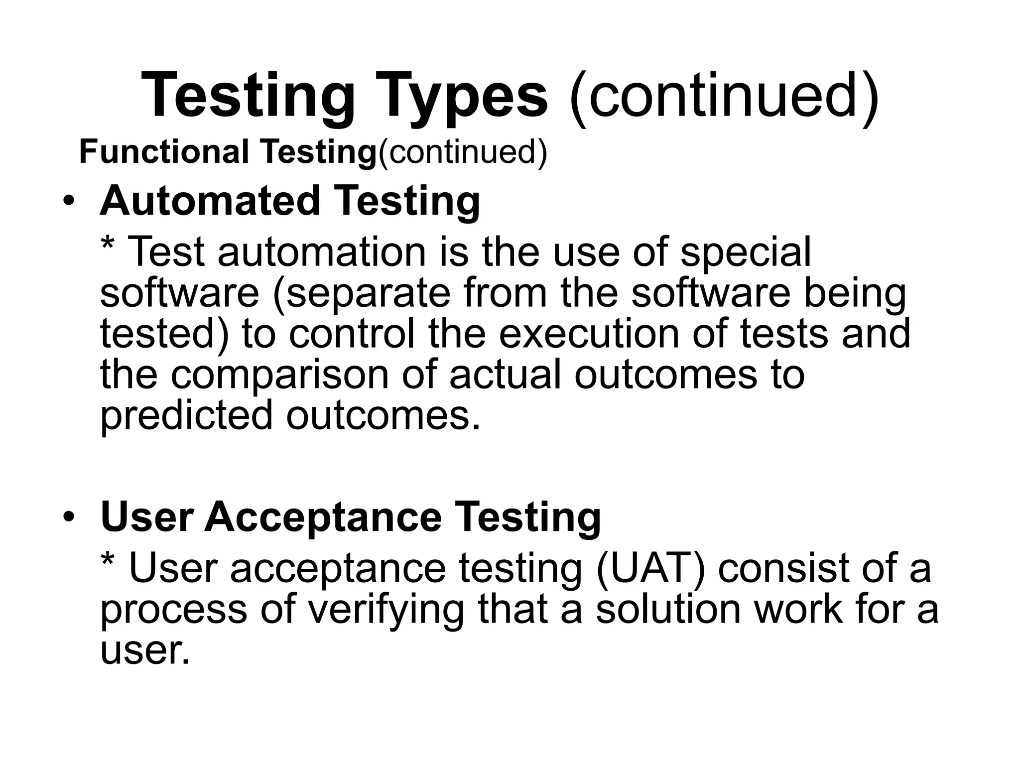 Testing Types (continued)
• Automated Testing
* Test automation is the use of special
software (separate from the software being
tested) to control the execution of tests and
the comparison of actual outcomes to
predicted outcomes.
• User Acceptance Testing
* User acceptance testing (UAT) consist of a
process of verifying that a solution work for a
user.
Functional Testing(continued)
 