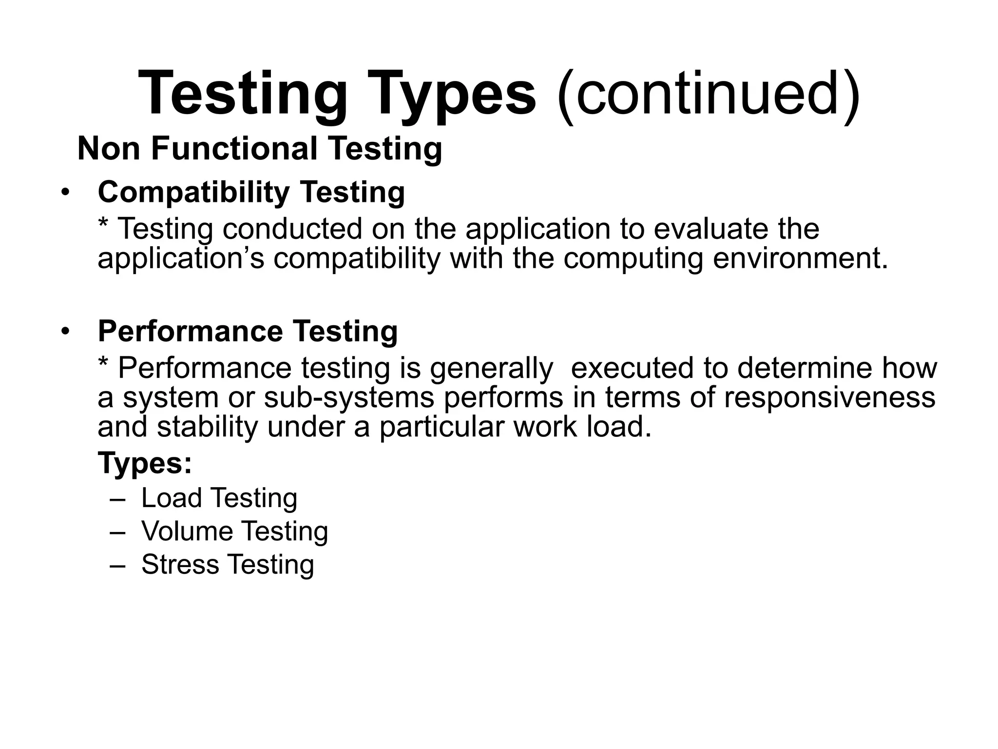 Testing Types (continued)
• Compatibility Testing
* Testing conducted on the application to evaluate the
application’s compatibility with the computing environment.
• Performance Testing
* Performance testing is generally executed to determine how
a system or sub-systems performs in terms of responsiveness
and stability under a particular work load.
Types:
– Load Testing
– Volume Testing
– Stress Testing
Non Functional Testing
 