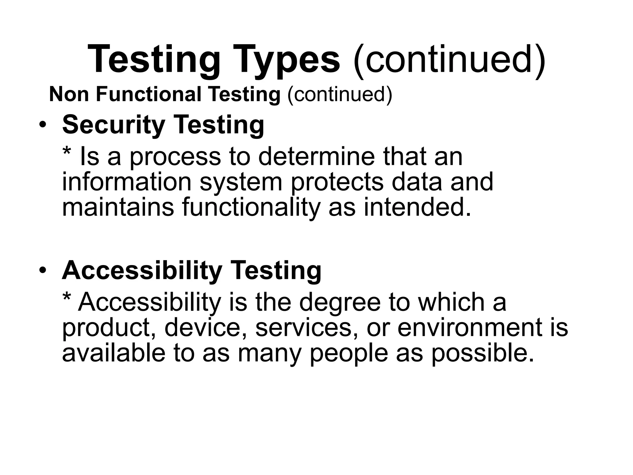Testing Types (continued)
• Security Testing
* Is a process to determine that an
information system protects data and
maintains functionality as intended.
• Accessibility Testing
* Accessibility is the degree to which a
product, device, services, or environment is
available to as many people as possible.
Non Functional Testing (continued)
 
