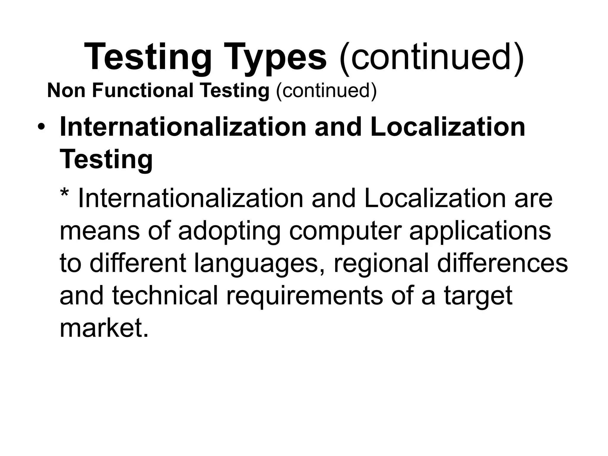 Testing Types (continued)
• Internationalization and Localization
Testing
* Internationalization and Localization are
means of adopting computer applications
to different languages, regional differences
and technical requirements of a target
market.
Non Functional Testing (continued)
 