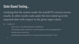 State Based Testing...
verifying that the system under the test(SUT) returns correct
results. In other words code under the test ended up at the
expected state with respect to the given input values
Ex : testSort () {
Sorter sorter = new Sorter(quicksort, bubbleSort);
//Verifying the input number list is sorted regardless of the sorting algorithm
//which used to sort the list
assertEquals(new ArrayList(1, 2, 3), sorter.sort(new ArrayList(3, 1, 2)));
}
 