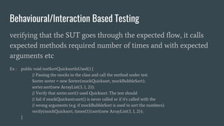 Behavioural/Interaction Based Testing
verifying that the SUT goes through the expected flow, it calls
expected methods required number of times and with expected
arguments etc
Ex : public void testSortQuicksortIsUsed() {
// Passing the mocks to the class and call the method under test.
Sorter sorter = new Sorter(mockQuicksort, mockBubbleSort);
sorter.sort(new ArrayList(3, 1, 2));
// Verify that sorter.sort() used Quicksort. The test should
// fail if mockQuicksort.sort() is never called or if it's called with the
// wrong arguments (e.g. if mockBubbleSort is used to sort the numbers).
verify(mockQuicksort, times(1)).sort(new ArrayList(3, 1, 2));
}
 