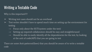 Writing a Testable Code
Why is this important???
➢ Writing test cases should not be an overhead
➢ Test writer shouldn’t have to spend much time on setting up the environment for
testing
→ Focus only about the SUT(system under the test)
→ Setting up required collaborators should be easy and straightforward
→ Should be able to easily identify all the dependencies for the test, by looking
at the unit of code(API) that you are going to test
There are some Anti-patterns(flaws) that you should be aware of to write a testable
code
 