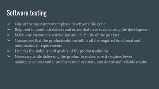 Software testing
➢ One of the most important phase in software life cycle
➢ Required to point out defects and errors that have made during the development
➢ Make sure customers satisfaction and reliability of the product
➢ Guarantees that the product/solution fulfills all the required functional and
nonfunctional requirements
➢ Decides the stability and quality of the product/solution
➢ Necessary while delivering the product to makes sure it requires lower
maintenance cost and it produces more accurate, consistent and reliable results.
 