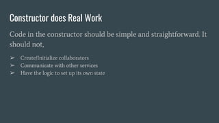 Constructor does Real Work
Code in the constructor should be simple and straightforward. It
should not,
➢ Create/Initialize collaborators
➢ Communicate with other services
➢ Have the logic to set up its own state
 