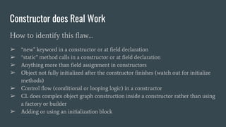 Constructor does Real Work
How to identify this flaw…
➢ “new” keyword in a constructor or at field declaration
➢ “static” method calls in a constructor or at field declaration
➢ Anything more than field assignment in constructors
➢ Object not fully initialized after the constructor finishes (watch out for initialize
methods)
➢ Control flow (conditional or looping logic) in a constructor
➢ CL does complex object graph construction inside a constructor rather than using
a factory or builder
➢ Adding or using an initialization block
 
