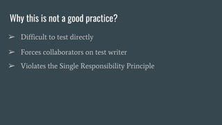 Why this is not a good practice?
➢ Difficult to test directly
➢ Forces collaborators on test writer
➢ Violates the Single Responsibility Principle
 