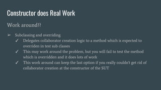 Constructor does Real Work
Work around??
➢ Subclassing and overriding
✓ Delegates collaborator creation logic to a method which is expected to
overriden in test sub classes
✓ This may work around the problem, but you will fail to test the method
which is overridden and it does lots of work
✓ This work around can keep the last option if you really couldn't get rid of
collaborator creation at the constructor of the SUT
 