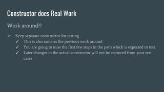 Constructor does Real Work
Work around??
➢ Keep separate constructor for testing
✓ This is also same as the previous work around
✓ You are going to miss the first few steps in the path which is expected to test.
✓ Later changes in the actual constructor will not be captured from your test
cases
 