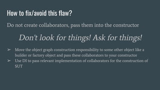 How to fix/avoid this flaw?
Do not create collaborators, pass them into the constructor
Don't look for things! Ask for things!
➢ Move the object graph construction responsibility to some other object like a
builder or factory object and pass these collaborators to your constructor
➢ Use DI to pass relevant implementation of collaborators for the construction of
SUT
 