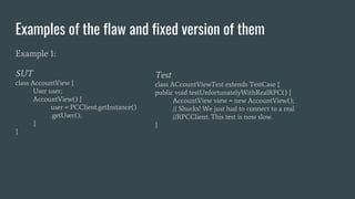 Examples of the flaw and fixed version of them
Example 1:
SUT
class AccountView {
User user;
AccountView() {
user = PCClient.getInstance()
.getUser();
}
}
Test
class ACcountViewTest extends TestCase {
public void testUnfortunatelyWithRealRPC() {
AccountView view = new AccountView();
// Shucks! We just had to connect to a real
//RPCClient. This test is now slow.
}
 