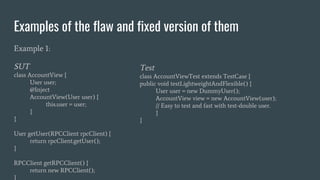 Examples of the flaw and fixed version of them
Example 1:
SUT
class AccountView {
User user;
@Inject
AccountView(User user) {
this.user = user;
}
}
User getUser(RPCClient rpcClient) {
return rpcClient.getUser();
}
RPCClient getRPCClient() {
return new RPCClient();
}
Test
class AccountViewTest extends TestCase {
public void testLightweightAndFlexible() {
User user = new DummyUser();
AccountView view = new AccountView(user);
// Easy to test and fast with test-double user.
}
}
 