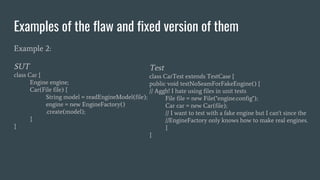 Examples of the flaw and fixed version of them
Example 2:
SUT
class Car {
Engine engine;
Car(File file) {
String model = readEngineModel(file);
engine = new EngineFactory()
.create(model);
}
}
Test
class CarTest extends TestCase {
public void testNoSeamForFakeEngine() {
// Aggh! I hate using files in unit tests
File file = new File("engine.config");
Car car = new Car(file);
// I want to test with a fake engine but I can't since the
//EngineFactory only knows how to make real engines.
}
}
 
