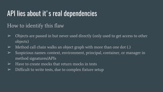 API lies about it's real dependencies
How to identify this flaw
➢ Objects are passed in but never used directly (only used to get access to other
objects)
➢ Method call chain walks an object graph with more than one dot (.)
➢ Suspicious names: context, environment, principal, container, or manager in
method signatures/APIs
➢ Have to create mocks that return mocks in tests
➢ Difficult to write tests, due to complex fixture setup
 