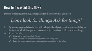 How to fix/avoid this flaw?
Instead of looking for things, simply ask for the objects that you need
Don't look for things! Ask for things!
➢ By asking required objects you will delegate the object creation responsibility to
the factory which is supposed to create objects and not to do any other things
➢ So you should,
✓ Only talk to your immediate friends.
✓ Inject (pass in) the more specific object that you really need.
✓ Leave the object location and configuration responsibility to the caller
 