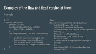 Examples of the flaw and fixed version of them
Example 1:
SUT
class SalesTaxCalculator {
TaxTable taxTable;
SalesTaxCalculator(TaxTable taxTable) {
this.taxTable = taxTable;
}
float computeSalesTax(User user, Invoice invoice)
{
// note that "user" is never used directly
Address address = user.getAddress();
float amount = invoice.getSubTotal();
return amount*taxTable.getTaxRate(address);
}
}
Test
class SalesTaxCalculatorTest extends TestCase {
SalesTaxCalculator calc = new
SalesTaxCalculator(new TaxTable());
Address address = new Address("1600 Amphitheatre
Parkway...");
User user = new User(address);
Invoice invoice = new Invoice(1, new
ProductX(95.00));
// So much work wiring together all the objects
//needed
//….
assertEquals(0.09, calc.computeSalesTax(user,
invoice), 0.05);
}
 