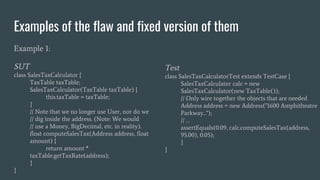 Examples of the flaw and fixed version of them
Example 1:
SUT
class SalesTaxCalculator {
TaxTable taxTable;
SalesTaxCalculator(TaxTable taxTable) {
this.taxTable = taxTable;
}
// Note that we no longer use User, nor do we
// dig inside the address. (Note: We would
// use a Money, BigDecimal, etc. in reality).
float computeSalesTax(Address address, float
amount) {
return amount *
taxTable.getTaxRate(address);
}
}
Test
class SalesTaxCalculatorTest extends TestCase {
SalesTaxCalculator calc = new
SalesTaxCalculator(new TaxTable());
// Only wire together the objects that are needed
Address address = new Address("1600 Amphitheatre
Parkway...");
// …
assertEquals(0.09, calc.computeSalesTax(address,
95.00), 0.05);
}
}
 