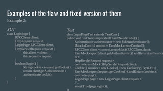 Examples of the flaw and fixed version of them
Example 2:
SUT
class LoginPage {
RPCClient client;
HttpRequest request;
LoginPage(RPCClient client,
HttpServletRequest request) {
this.client = client;
this.request = request;
}
boolean login() {
String cookie = request.getCookie();
return client.getAuthenticator()
.authenticate(cookie);
}
}
Test
class LoginPageTest extends TestCase {
public void testTooComplicatedThanItNeedsToBe() {
Authenticator authenticator = new FakeAuthenticator();
IMocksControl control = EasyMock.createControl();
RPCClient client = control.createMock(RPCClient.class);
EasyMock.expect(client.getAuthenticator()).andReturn(authentica
or);
HttpServletRequest request =
control.createMock(HttpServletRequest.class);
Cookie[] cookies = new Cookie[]{new Cookie("g", "xyz123")};
EasyMock.expect(request.getCookies()) .andReturn(cookies);
control.replay();
LoginPage page = new LoginPage(client, request);
// …
assertTrue(page.login());
 