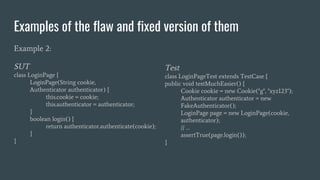 Examples of the flaw and fixed version of them
Example 2:
SUT
class LoginPage {
LoginPage(String cookie,
Authenticator authenticator) {
this.cookie = cookie;
this.authenticator = authenticator;
}
boolean login() {
return authenticator.authenticate(cookie);
}
}
Test
class LoginPageTest extends TestCase {
public void testMuchEasier() {
Cookie cookie = new Cookie("g", "xyz123");
Authenticator authenticator = new
FakeAuthenticator();
LoginPage page = new LoginPage(cookie,
authenticator);
// …
assertTrue(page.login());
}
 