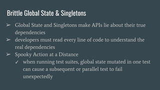 Brittle Global State & Singletons
➢ Global State and Singletons make APIs lie about their true
dependencies
➢ developers must read every line of code to understand the
real dependencies
➢ Spooky Action at a Distance
✓ when running test suites, global state mutated in one test
can cause a subsequent or parallel test to fail
unexpectedly
 