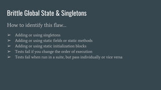 Brittle Global State & Singletons
How to identify this flaw…
➢ Adding or using singletons
➢ Adding or using static fields or static methods
➢ Adding or using static initialization blocks
➢ Tests fail if you change the order of execution
➢ Tests fail when run in a suite, but pass individually or vice versa
 