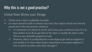Why this is not a good practice?
Global State Dirties your Design
➢ Global state is that it is globally accessible
➢ An object should be able to interact only with other objects which were directly
passed into it. But this practice violates it.
✓ if I instantiate two objects A and B, and I never pass a reference from A to B,
then neither A nor B can get hold of the other or modify the other’s state.
This is a very desirable property of code
✓ However, object A could(unknown to developers) get hold of singleton C
and modify it. If, when object B gets instantiated, it too grabs singleton C,
then A and B can affect each other through C.
 