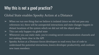 Why this is not a good practice?
Global State enables Spooky Action at a Distance
➢ When we run one thing that we believe is isolated (since we did not pass any
references in), there will be unexpected interactions and state changes happen in
distant locations of the system which we did not tell the object about
➢ This can only happen via global state
➢ Whenever you use static state, you’re creating secret communication channels and
not making them clear in the API
➢ Spooky Action at a Distance forces developers to read every line of code to
understand the potential interactions, lowers developer productivity, and confuses
new team members
 