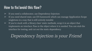 How to fix/avoid this flaw?
➢ If you need a collaborator, use Dependency Injection
➢ If you need shared state, use DI framework which can manage Application Scope
singletons in a way that is still entirely testable
➢ If you’re stuck with a library class’ static methods, wrap it in an object that
implements an interface. Pass in the object where it is needed. You can stub the
interface for testing, and cut out the static dependency
Dependency Injection is your Friend
 