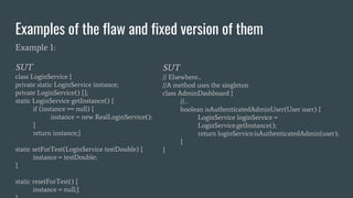 Examples of the flaw and fixed version of them
Example 1:
SUT
class LoginService {
private static LoginService instance;
private LoginService() {};
static LoginService getInstance() {
if (instance == null) {
instance = new RealLoginService();
}
return instance;}
static setForTest(LoginService testDouble) {
instance = testDouble;
}
static resetForTest() {
instance = null;}
SUT
// Elsewhere...
//A method uses the singleton
class AdminDashboard {
//…
boolean isAuthenticatedAdminUser(User user) {
LoginService loginService =
LoginService.getInstance();
return loginService.isAuthenticatedAdmin(user);
}
}
 