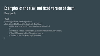 Examples of the flaw and fixed version of them
Example 1:
Test
// Trying to write a test is painful!
class AdminDashboardTest extends TestCase {
public void testForcedToUseRealLoginService() {
// …
assertTrue(adminDashboard.isAuthenticatedAdminUser(user));
// Arghh! Because of the Singleton, this is
// forced to use the RealLoginService()
}
 