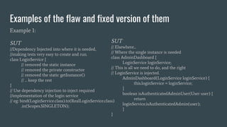 Examples of the flaw and fixed version of them
Example 1:
SUT
//Dependency Injected into where it is needed,
//making tests very easy to create and run.
class LoginService {
// removed the static instance
// removed the private constructor
// removed the static getInstance()
// ... keep the rest
}
// Use dependency injection to inject required
//implementation of the login service
// eg: bind(LoginService.class).to(RealLoginService.class)
.in(Scopes.SINGLETON);
SUT
// Elsewhere...
// Where the single instance is needed
class AdminDashboard {
LoginService loginService;
// This is all we need to do, and the right
// LoginService is injected.
AdminDashboard(LoginService loginService) {
this.loginService = loginService;
}
boolean isAuthenticatedAdminUser(User user) {
return
loginService.isAuthenticatedAdmin(user);
}
}
 