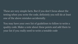 These are very simple facts. But if you don’t focus about the
testing when you write the code, definitely you will do at least
one of the above mistakes accidentally.
You may have your own list of guidelines to follow to write a
quality code. Make a note about these points and add them to
your list if you really need to write a testable code
 