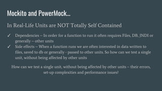 Mockito and PowerMock...
In Real-Life Units are NOT Totally Self Contained
✓ Dependencies – In order for a function to run it often requires Files, DB, JNDI or
generally – other units
✓ Side effects – When a function runs we are often interested in data written to
files, saved to db or generally - passed to other units. So how can we test a single
unit, without being affected by other units
How can we test a single unit, without being affected by other units – their errors,
set-up complexities and performance issues?
 