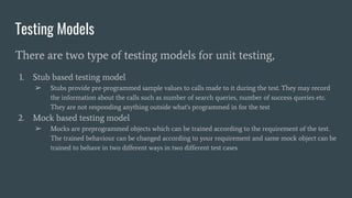 Testing Models
There are two type of testing models for unit testing,
1. Stub based testing model
➢ Stubs provide pre-programmed sample values to calls made to it during the test. They may record
the information about the calls such as number of search queries, number of success queries etc.
They are not responding anything outside what's programmed in for the test
2. Mock based testing model
➢ Mocks are preprogrammed objects which can be trained according to the requirement of the test.
The trained behaviour can be changed according to your requirement and same mock object can be
trained to behave in two different ways in two different test cases
 