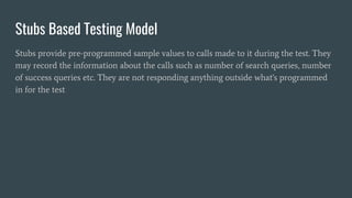 Stubs Based Testing Model
Stubs provide pre-programmed sample values to calls made to it during the test. They
may record the information about the calls such as number of search queries, number
of success queries etc. They are not responding anything outside what's programmed
in for the test
 