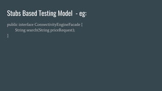Stubs Based Testing Model - eg:
public interface ConnectivityEngineFacade {
String search(String priceRequest);
}
 