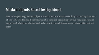 Mocked Objects Based Testing Model
Mocks are preprogrammed objects which can be trained according to the requirement
of the test. The trained behaviour can be changed according to your requirement and
same mock object can be trained to behave in two different ways in two different test
cases
 