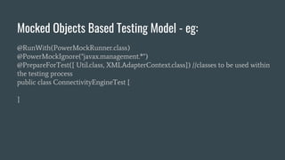 Mocked Objects Based Testing Model - eg:
@RunWith(PowerMockRunner.class)
@PowerMockIgnore("javax.management.*")
@PrepareForTest({ Util.class, XMLAdapterContext.class}) //classes to be used within
the testing process
public class ConnectivityEngineTest {
}
 