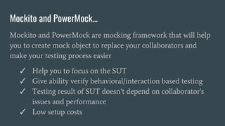 Mockito and PowerMock...
Mockito and PowerMock are mocking framework that will help
you to create mock object to replace your collaborators and
make your testing process easier
✓ Help you to focus on the SUT
✓ Give ability verify behavioral/interaction based testing
✓ Testing result of SUT doesn’t depend on collaborator's
issues and performance
✓ Low setup costs
 