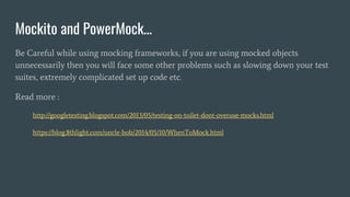 Mockito and PowerMock...
Be Careful while using mocking frameworks, if you are using mocked objects
unnecessarily then you will face some other problems such as slowing down your test
suites, extremely complicated set up code etc.
Read more :
http://googletesting.blogspot.com/2013/05/testing-on-toilet-dont-overuse-mocks.html
https://blog.8thlight.com/uncle-bob/2014/05/10/WhenToMock.html
 