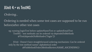 JUnit 4.+ vs TestNG
Ordering…
Ordering is needed when some test cases are supposed to be run
before/after other test cases
eg: running loginTest before updateNameTest or updateEmailTest
TestNG - test methods can be ordered via dependsOnMethods
@Test(dependsOnMethods={“login”})
JUnit - Doesn’t have straightforward ordering mechanism. Can be ordered
only by the test method names’ alphabetical order
@FixMethodOrder(MethodSorters.NAME_ASCENDING)
 