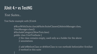 JUnit 4.+ vs TestNG
Test Suites…
Test Suite example with JUnit4
@RunWith(Suite.class)@Suite.SuiteClasses({AdminManager.class,
UserManager.class})
@IncludeCategory(SlowTest.class)
public class UnitTestSuite {
// the class remains empty, used only as a holder for the above
// annotations
// add @BeforeClass or @AfterClass to run methods before/after first/last
// method in this suite
}
 