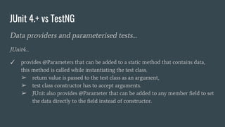 JUnit 4.+ vs TestNG
Data providers and parameterised tests…
JUnit4…
✓ provides @Parameters that can be added to a static method that contains data,
this method is called while instantiating the test class.
➢ return value is passed to the test class as an argument,
➢ test class constructor has to accept arguments.
➢ JUnit also provides @Parameter that can be added to any member field to set
the data directly to the field instead of constructor.
 