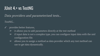 JUnit 4.+ vs TestNG
Data providers and parameterised tests…
TestNG…
✓ provides better features,
➢ it allows you to add parameters directly at the test method
➢ if input data is not a complex type, you can configure input data with the xml
configuration file.
➢ allows you to assign a method as data provider which any test method can
use to get data dynamically.
 