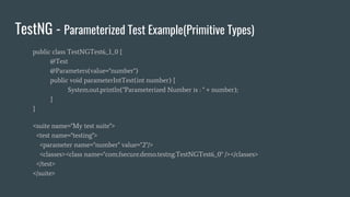 TestNG - Parameterized Test Example(Primitive Types)
public class TestNGTest6_1_0 {
@Test
@Parameters(value="number")
public void parameterIntTest(int number) {
System.out.println("Parameterized Number is : " + number);
}
}
<suite name="My test suite">
<test name="testing">
<parameter name="number" value="2"/>
<classes><class name="com.fsecure.demo.testng.TestNGTest6_0" /></classes>
</test>
</suite>
 