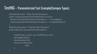 TestNG - Parameterized Test Example(Compex Types)
@Test(dataProvider = "Data-Provider-Function")
public void parameterIntTest(TestNGTest6_3_0 clzz) {
System.out.println("Parameterized Number is : " + clzz.getMsg());
System.out.println("Parameterized Number is : " + clzz.getNumber());
}
@DataProvider(name = "Data-Provider-Function")
public Object[][] parameterIntTestProvider() {
TestNGTest6_3_0 obj = new TestNGTest6_3_0();
obj.setMsg("Hello");
obj.setNumber(123);
return new Object[][]{
{obj}
};
}
 