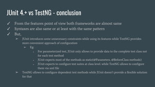 JUnit 4.+ vs TestNG - conclusion
✓ From the features point of view both frameworks are almost same
✓ Syntaxes are also same or at least with the same pattern
✓ But,
➢ JUnit introduces some unnecessary constraints while using its features while TestNG provides
more convenient approach of configuration
➢ Eg:
● For parameterized test, JUnit only allows to provide data to the complete test class not
for each test method
● JUnit expects most of the methods as static(@Parameters, @BeforeClass methods)
● JUnit expects to configure test suites at class level. while TestNG allows to configure
them via xml file
➢ TestNG allows to configure dependent test methods while JUnit doesn’t provide a flexible solution
for that
 